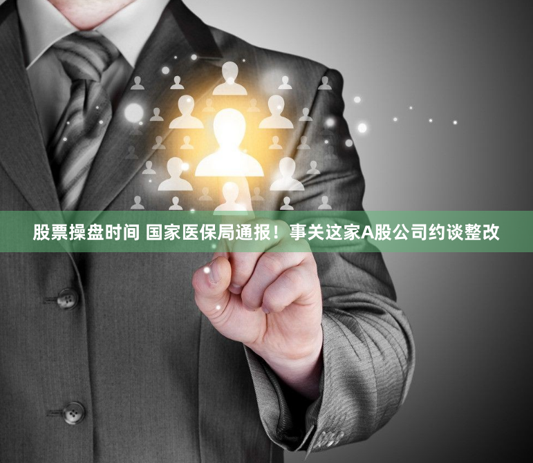 股票操盘时间 国家医保局通报！事关这家A股公司约谈整改