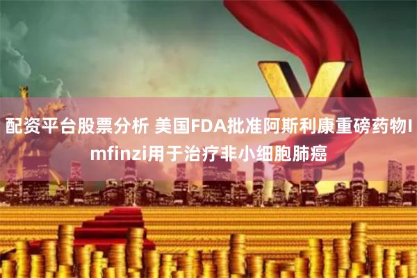 配资平台股票分析 美国FDA批准阿斯利康重磅药物Imfinzi用于治疗非小细胞肺癌