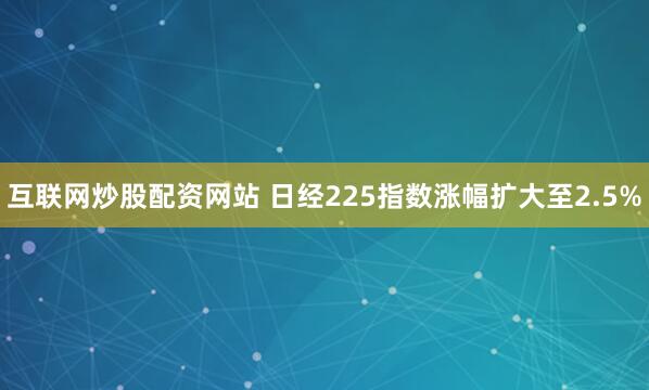 互联网炒股配资网站 日经225指数涨幅扩大至2.5%