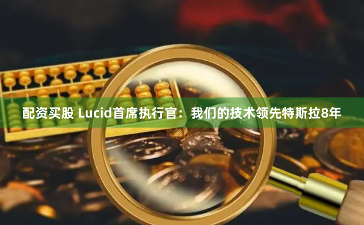 配资买股 Lucid首席执行官：我们的技术领先特斯拉8年
