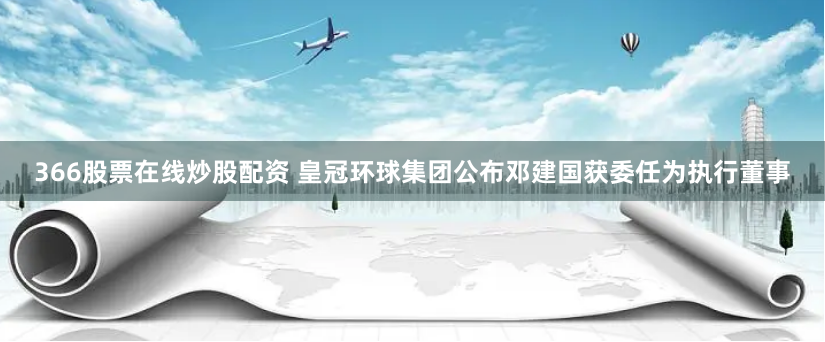 366股票在线炒股配资 皇冠环球集团公布邓建国获委任为执行董事