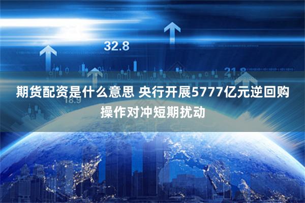 期货配资是什么意思 央行开展5777亿元逆回购操作对冲短期扰动