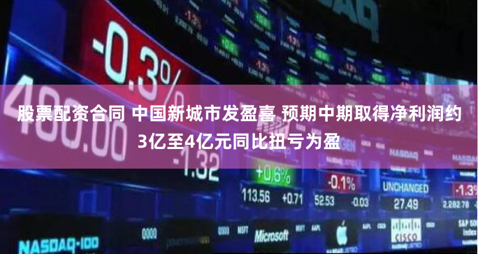 股票配资合同 中国新城市发盈喜 预期中期取得净利润约3亿至4亿元同比扭亏为盈