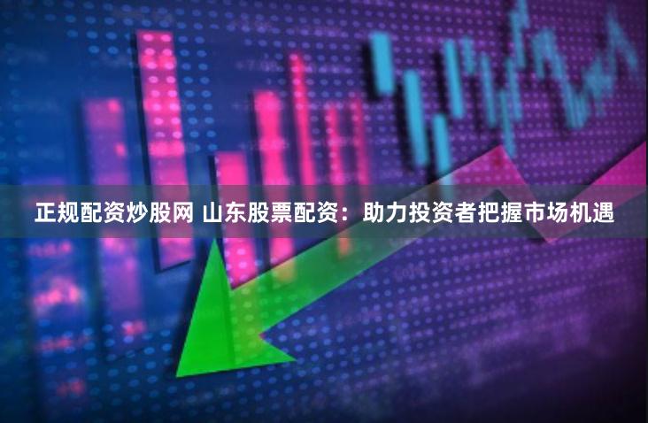 正规配资炒股网 山东股票配资：助力投资者把握市场机遇