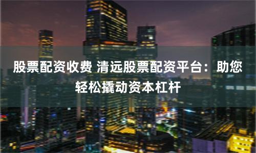 股票配资收费 清远股票配资平台：助您轻松撬动资本杠杆