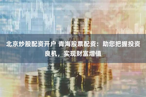 北京炒股配资开户 青海股票配资：助您把握投资良机，实现财富增值
