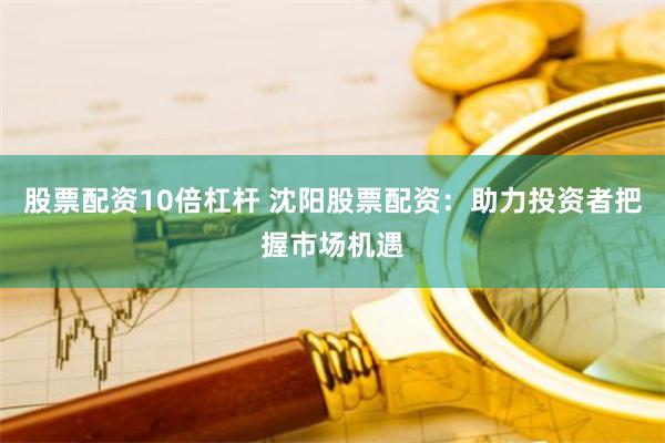 股票配资10倍杠杆 沈阳股票配资：助力投资者把握市场机遇