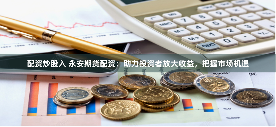 配资炒股入 永安期货配资：助力投资者放大收益，把握市场机遇