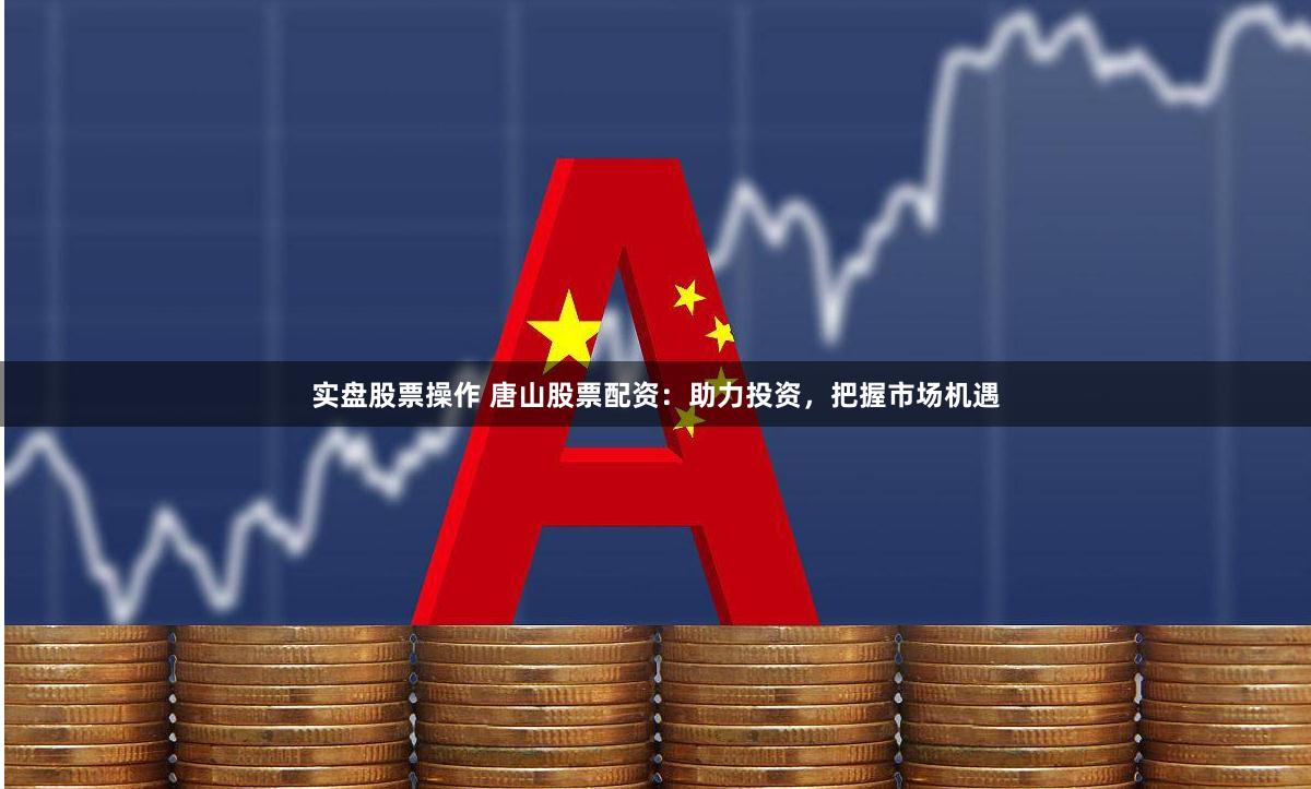 实盘股票操作 唐山股票配资：助力投资，把握市场机遇