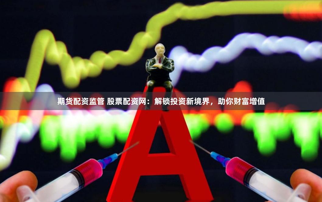 期货配资监管 股票配资网：解锁投资新境界，助你财富增值