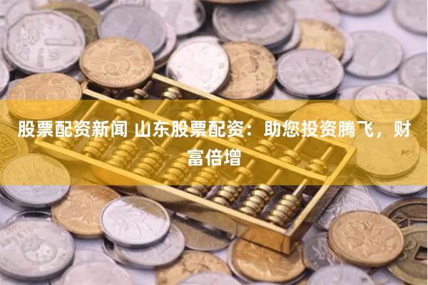 股票配资新闻 山东股票配资：助您投资腾飞，财富倍增