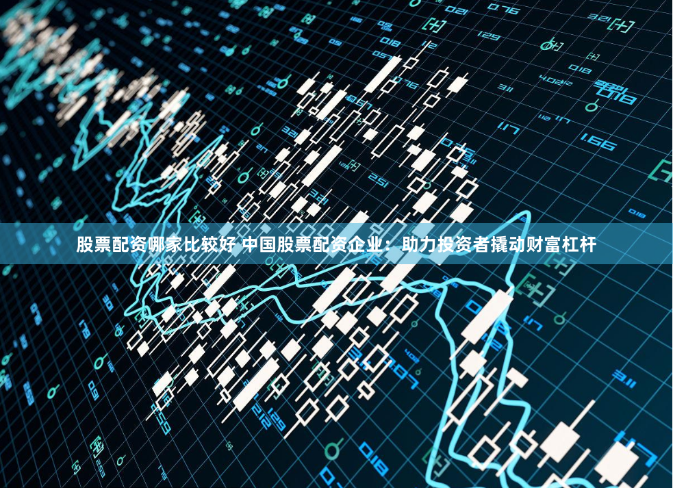 股票配资哪家比较好 中国股票配资企业：助力投资者撬动财富杠杆