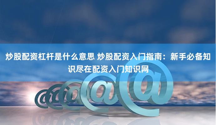 炒股配资杠杆是什么意思 炒股配资入门指南：新手必备知识尽在配资入门知识网