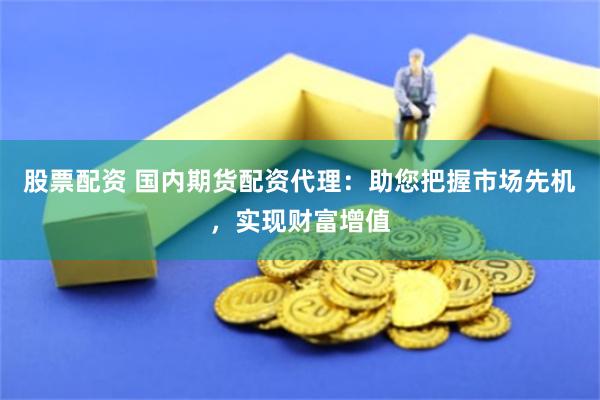 股票配资 国内期货配资代理：助您把握市场先机，实现财富增值