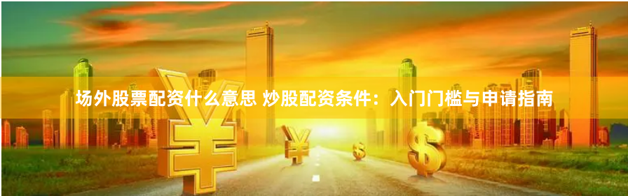 场外股票配资什么意思 炒股配资条件：入门门槛与申请指南