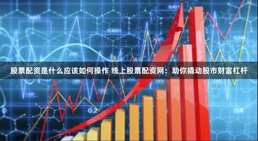 股票配资是什么应该如何操作 线上股票配资网：助你撬动股市财富杠杆