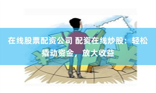 在线股票配资公司 配资在线炒股:轻松撬动资金,放大收益
