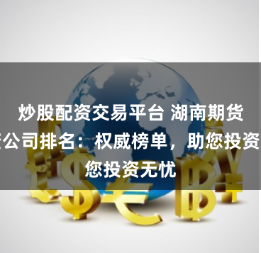 炒股配资交易平台 湖南期货配资公司排名:权威榜单,助您投资无忧