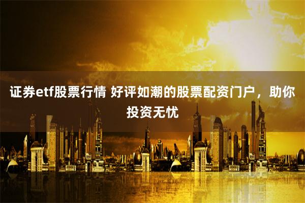 证券etf股票行情 好评如潮的股票配资门户，助你投资无忧