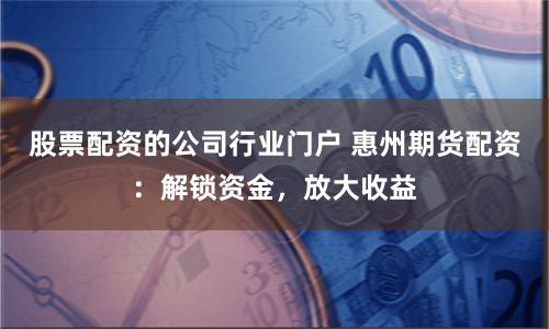 股票配资的公司行业门户 惠州期货配资：解锁资金，放大收益