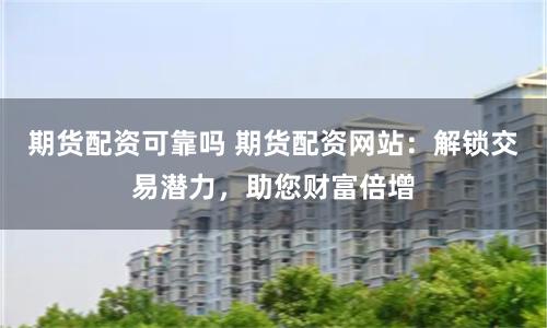 期货配资可靠吗 期货配资网站：解锁交易潜力，助您财富倍增