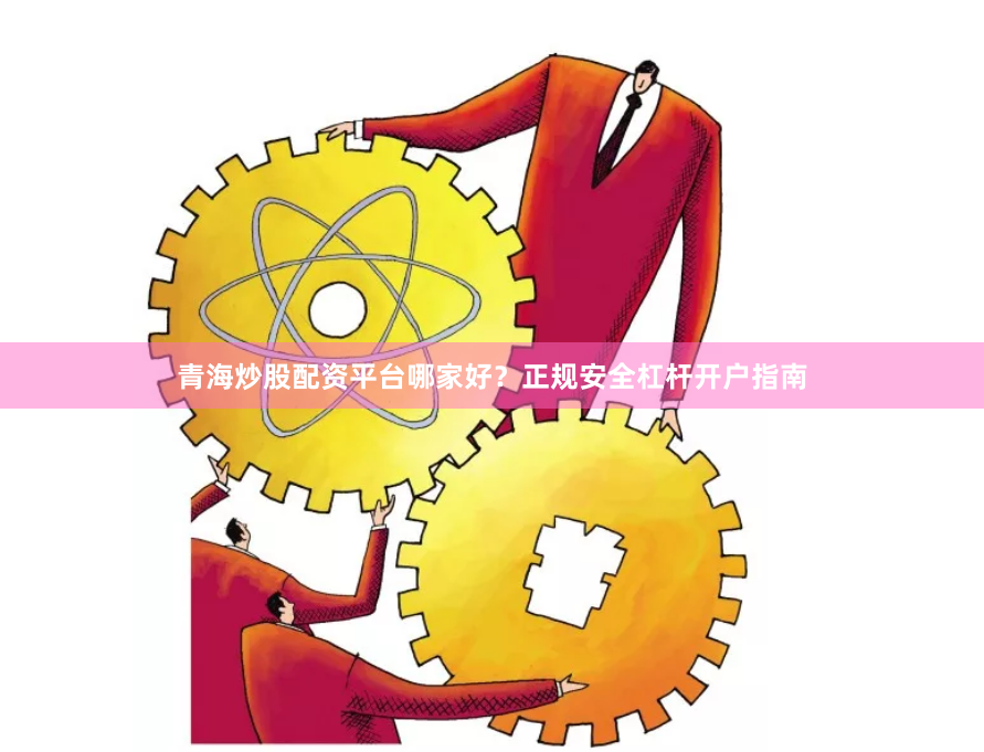青海炒股配资平台哪家好？正规安全杠杆开户指南