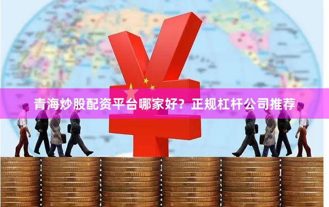 青海炒股配资平台哪家好？正规杠杆公司推荐