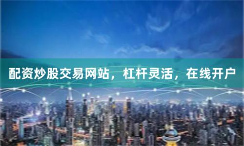 配资炒股交易网站，杠杆灵活，在线开户