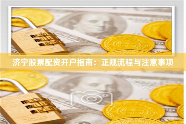 济宁股票配资开户指南：正规流程与注意事项